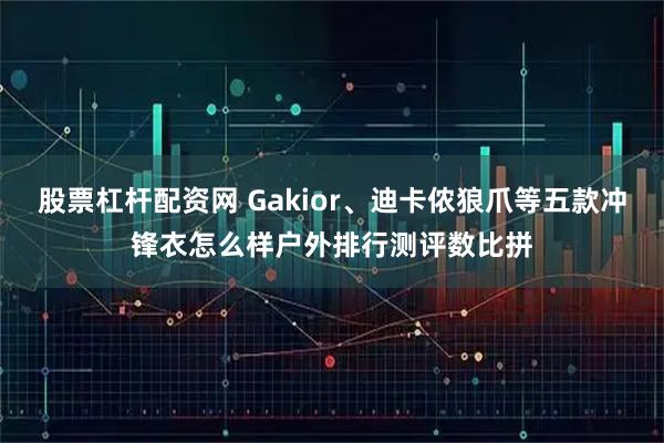 股票杠杆配资网 Gakior、迪卡侬狼爪等五款冲锋衣怎么样户外排行测评数比拼