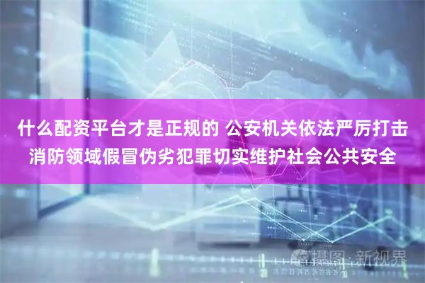 什么配资平台才是正规的 公安机关依法严厉打击消防领域假冒伪劣犯罪切实维护社会公共安全