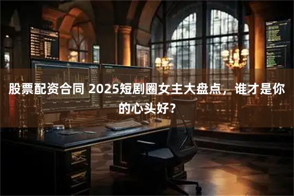 股票配资合同 2025短剧圈女主大盘点，谁才是你的心头好？
